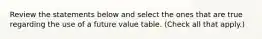 Review the statements below and select the ones that are true regarding the use of a future value table. (Check all that apply.)