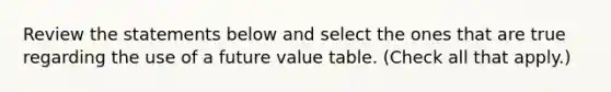 Review the statements below and select the ones that are true regarding the use of a future value table. (Check all that apply.)