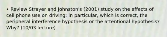 • Review Strayer and Johnston's (2001) study on the effects of cell phone use on driving; in particular, which is correct, the peripheral interference hypothesis or the attentional hypothesis? Why? (10/03 lecture)