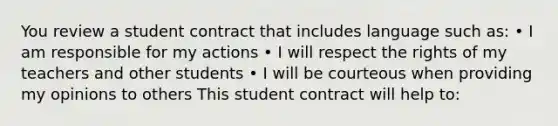 You review a student contract that includes language such as: • I am responsible for my actions • I will respect the rights of my teachers and other students • I will be courteous when providing my opinions to others This student contract will help to: