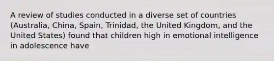 A review of studies conducted in a diverse set of countries (Australia, China, Spain, Trinidad, the United Kingdom, and the United States) found that children high in emotional intelligence in adolescence have