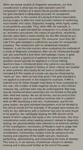 When we review studies of diagnostic procedures, our first consideration is what was the gold standard used for comparison? Authors of a report should provide evidence that the gold standard is adequately accurate for comparison purposes with- in the context of a study.8,9 Direct observation during surgery is often the most accurate method of confirming musculoskel- etal injury. Diagnostic imaging, while highly useful, is not perfectly accurate. Thus, when MRI, for example, is employed as a gold standard for comparison in a study of clinical ex- amination procedures, the values of specificity, sensitivity, and LRs (described in detail shortly) for the MRI should be pro- vided to the research consumer. The consumer must then de- cide if the gold standard is sufficiently accurate for comparison purposes. The comparison with an established standard, however, is not the sole concern when evaluating the methods of a study of diagnostic procedures. Bias can be introduced through sub- ject selection8,9 and other methodologic issues. A good study includes a spectrum of patients to whom the test in question would typically be applied in a clinical setting. Spectrum bias is introduced when only patients very likely to have a condi- tion (based on history or other criteria) are studied or when patients who clearly do not have a condition are included.6,8 The results of a study can also be influenced by ''work-up'' bias. Work-up bias may exist if the gold standard is not applied to everyone in the study.8 For example, if MRI is ordered only for those thought most likely to have sustained an ACL tear, the number of false-negative results on the criterion measure (eg, Lachman test) may be underreported. Bias may also be introduced when examiners are not blinded to the gold stan- dard test results. We are all human, and we tend to find what we expect, such as a positive Lachman test in a patient with an MRI identifying a torn ACL. Furthermore, and for the same reason, the gold-standard interpreters must be blinded to the clinical results.8,9 For example, if 20 people were tested clin- ically for ACL deficiency with a Lachman test and 10 were found to be positive, the radiologist reading the MRI should not be aware of which subjects had laxity in the clinical tests. One final consideration exists when reading research related to diagnostic testing: the generalizability (also referred to as external validity) of the investigators' conclusions.10 Readers need to judge how closely the study setting and patient sample reflect their own environment. Furthermore, readers must be sensitive to the training and expertise of the health care pro- fessionals performing, administering, and interpreting the tests of interest. This issue is, in our opinion, of particular concern in athletic training and is discussed further at the end of this paper.