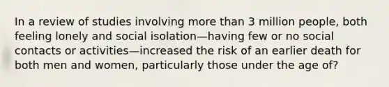 In a review of studies involving more than 3 million people, both feeling lonely and social isolation—having few or no social contacts or activities—increased the risk of an earlier death for both men and women, particularly those under the age of?