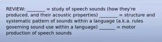 REVIEW: ________ = study of speech sounds (how they're produced, and their acoustic properties) ________ = structure and systematic pattern of sounds within a language (a.k.a. rules governing sound use within a language) _______ = motor production of speech sounds