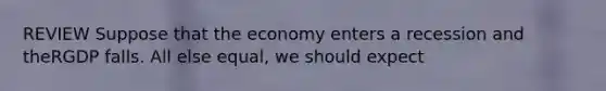 REVIEW Suppose that the economy enters a recession and theRGDP falls. All else equal, we should expect