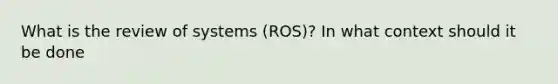 What is the review of systems (ROS)? In what context should it be done