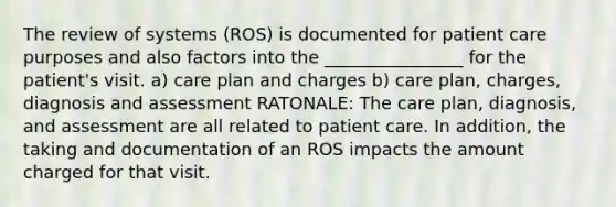 The review of systems (ROS) is documented for patient care purposes and also factors into the ________________ for the patient's visit. a) care plan and charges b) care plan, charges, diagnosis and assessment RATONALE: The care plan, diagnosis, and assessment are all related to patient care. In addition, the taking and documentation of an ROS impacts the amount charged for that visit.