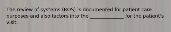 The review of systems (ROS) is documented for patient care purposes and also factors into the ______________ for the patient's visit.