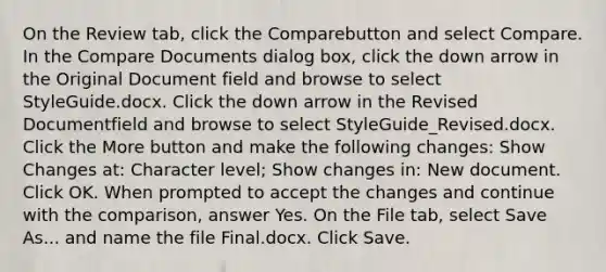 On the Review tab, click the Comparebutton and select Compare. In the Compare Documents dialog box, click the down arrow in the Original Document field and browse to select StyleGuide.docx. Click the down arrow in the Revised Documentfield and browse to select StyleGuide_Revised.docx. Click the More button and make the following changes: Show Changes at: Character level; Show changes in: New document. Click OK. When prompted to accept the changes and continue with the comparison, answer Yes. On the File tab, select Save As... and name the file Final.docx. Click Save.