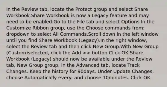 In the Review tab, locate the Protect group and select Share Workbook.Share Workbook is now a Legacy feature and may need to be enabled:Go to the File tab and select Options.In the Customize Ribbon group, use the Choose commands from: dropdown to select All Commands.Scroll down in the left window until you find Share Workbook (Legacy).In the right window, select the Review tab and then click New Group.With New Group (Custom)selected, click the Add >> button.Click OK.Share Workbook (Legacy) should now be available under the Review tab, New Group group. In the Advanced tab, locate Track Changes. Keep the history for 90days. Under Update Changes, choose Automatically every: and choose 10minutes. Click OK.