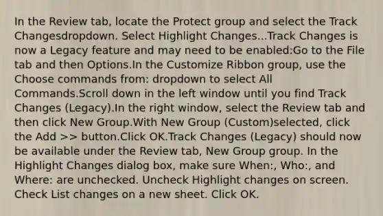 In the Review tab, locate the Protect group and select the Track Changesdropdown. Select Highlight Changes...Track Changes is now a Legacy feature and may need to be enabled:Go to the File tab and then Options.In the Customize Ribbon group, use the Choose commands from: dropdown to select All Commands.Scroll down in the left window until you find Track Changes (Legacy).In the right window, select the Review tab and then click New Group.With New Group (Custom)selected, click the Add >> button.Click OK.Track Changes (Legacy) should now be available under the Review tab, New Group group. In the Highlight Changes dialog box, make sure When:, Who:, and Where: are unchecked. Uncheck Highlight changes on screen. Check List changes on a new sheet. Click OK.