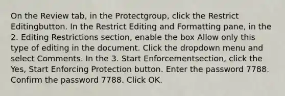 On the Review tab, in the Protectgroup, click the Restrict Editingbutton. In the Restrict Editing and Formatting pane, in the 2. Editing Restrictions section, enable the box Allow only this type of editing in the document. Click the dropdown menu and select Comments. In the 3. Start Enforcementsection, click the Yes, Start Enforcing Protection button. Enter the password 7788. Confirm the password 7788. Click OK.