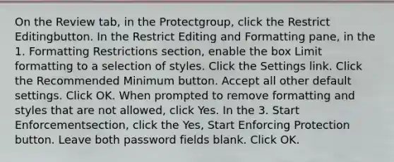 On the Review tab, in the Protectgroup, click the Restrict Editingbutton. In the Restrict Editing and Formatting pane, in the 1. Formatting Restrictions section, enable the box Limit formatting to a selection of styles. Click the Settings link. Click the Recommended Minimum button. Accept all other default settings. Click OK. When prompted to remove formatting and styles that are not allowed, click Yes. In the 3. Start Enforcementsection, click the Yes, Start Enforcing Protection button. Leave both password fields blank. Click OK.