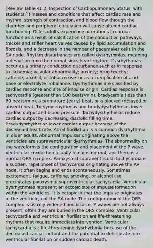 [Review Table 41-2, Inspection of Cardiopulmonary Status, with students.] Illnesses and conditions that affect cardiac rate and rhythm, strength of contraction, and blood flow through the chamber and peripheral circulation will cause altered cardiac functioning. Older adults experience alterations in cardiac function as a result of calcification of the conduction pathways, thicker and stiffer heart valves caused by lipid accumulation and fibrosis, and a decrease in the number of pacemaker cells in the SA node. Rhythm disturbances are called dysrhythmias, meaning a deviation from the normal sinus heart rhythm. Dysrhythmias occur as a primary conduction disturbance such as in response to ischemia; valvular abnormality; anxiety; drug toxicity; caffeine, alcohol, or tobacco use; or as a complication of acid-base or electrolyte imbalance. Dysrhythmias are classified by cardiac response and site of impulse origin. Cardiac response is tachycardia (greater than 100 beats/min), bradycardia (less than 60 beats/min), a premature (early) beat, or a blocked (delayed or absent) beat. Tachydysrhythmias and bradydysrhythmias lower cardiac output and blood pressure. Tachydysrhythmias reduce cardiac output by decreasing diastolic filling time. Bradydysrhythmias lower cardiac output because of the decreased heart rate. Atrial fibrillation is a common dysrhythmia in older adults. Abnormal impulses originating above the ventricles are supraventricular dysrhythmias. The abnormality on the waveform is the configuration and placement of the P wave. Ventricular conduction usually remains normal, and there is a normal QRS complex. Paroxysmal supraventricular tachycardia is a sudden, rapid onset of tachycardia originating above the AV node. It often begins and ends spontaneously. Sometimes excitement, fatigue, caffeine, smoking, or alcohol use precipitates paroxysmal supraventricular tachycardia. Ventricular dysrhythmias represent an ectopic site of impulse formation within the ventricles. It is ectopic in that the impulse originates in the ventricle, not the SA node. The configuration of the QRS complex is usually widened and bizarre. P waves are not always present; often they are buried in the QRS complex. Ventricular tachycardia and ventricular fibrillation are life-threatening rhythms that require immediate intervention. Ventricular tachycardia is a life-threatening dysrhythmia because of the decreased cardiac output and the potential to deteriorate into ventricular fibrillation or sudden cardiac death.