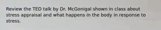 Review the TED talk by Dr. McGonigal shown in class about stress appraisal and what happens in the body in response to stress.