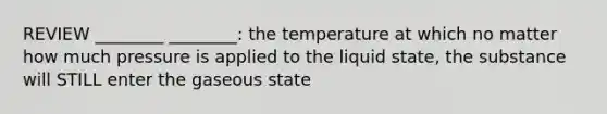 REVIEW ________ ________: the temperature at which no matter how much pressure is applied to the liquid state, the substance will STILL enter the gaseous state