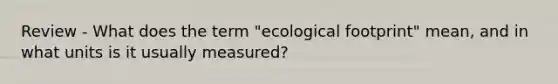 Review - What does the term "ecological footprint" mean, and in what units is it usually measured?