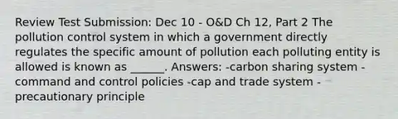 Review Test Submission: Dec 10 - O&D Ch 12, Part 2 The pollution control system in which a government directly regulates the specific amount of pollution each polluting entity is allowed is known as ______. Answers: -carbon sharing system -command and control policies -cap and trade system -precautionary principle