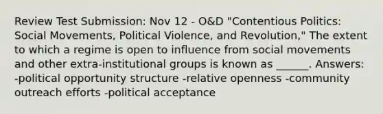 Review Test Submission: Nov 12 - O&D "Contentious Politics: Social Movements, Political Violence, and Revolution," The extent to which a regime is open to influence from social movements and other extra-institutional groups is known as ______. Answers: -political opportunity structure -relative openness -community outreach efforts -political acceptance