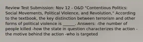 Review Test Submission: Nov 12 - O&D "Contentious Politics: Social Movements, Political Violence, and Revolution," According to the textbook, the key distinction between terrorism and other forms of political violence is ______. Answers: -the number of people killed -how the state in question characterizes the action -the motive behind the action -who is targeted