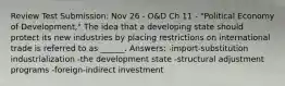 Review Test Submission: Nov 26 - O&D Ch 11 - "Political Economy of Development," The idea that a developing state should protect its new industries by placing restrictions on international trade is referred to as ______. Answers: -import-substitution industrialization -the development state -structural adjustment programs -foreign-indirect investment