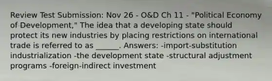 Review Test Submission: Nov 26 - O&D Ch 11 - "Political Economy of Development," The idea that a developing state should protect its new industries by placing restrictions on international trade is referred to as ______. Answers: -import-substitution industrialization -the development state -structural adjustment programs -foreign-indirect investment