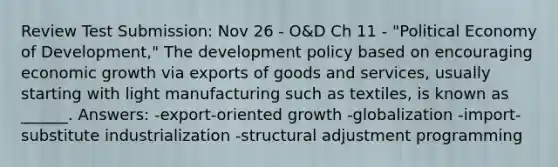 Review Test Submission: Nov 26 - O&D Ch 11 - "Political Economy of Development," The development policy based on encouraging economic growth via exports of goods and services, usually starting with light manufacturing such as textiles, is known as ______. Answers: -export-oriented growth -globalization -import-substitute industrialization -structural adjustment programming