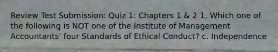 Review Test Submission: Quiz 1: Chapters 1 & 2 1. Which one of the following is NOT one of the Institute of Management Accountants' four Standards of Ethical Conduct? c. Independence