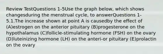 Review TestQuestions 1-5Use the graph below, which shows changesduring the menstrual cycle, to answerQuestions 1-5.1.The increase shown at point A is causedby the effect of (A)estrogen on the anterior pituitary (B)progesterone on the hypothalamus (C)follicle-stimulating hormone (FSH) on the ovary (D)luteinizing hormone (LH) on the anteri-or pituitary (E)prolactin on the ovary