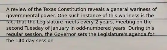 A review of the Texas Constitution reveals a general wariness of governmental power. One such instance of this wariness is the fact that the Legislature meets every 2 years, meeting on the second Tuesday of January in odd-numbered years. During this regular session, the Governor sets the Legislature's agenda for the 140 day session.