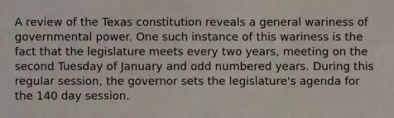 A review of the Texas constitution reveals a general wariness of governmental power. One such instance of this wariness is the fact that the legislature meets every two years, meeting on the second Tuesday of January and odd numbered years. During this regular session, the governor sets the legislature's agenda for the 140 day session.