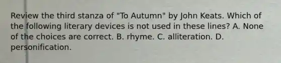 Review the third stanza of "To Autumn" by John Keats. Which of the following literary devices is not used in these lines? A. None of the choices are correct. B. rhyme. C. alliteration. D. personification.