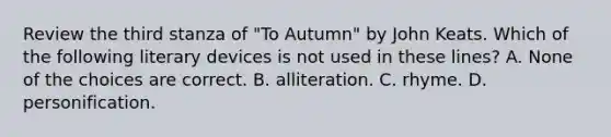 Review the third stanza of "To Autumn" by John Keats. Which of the following literary devices is not used in these lines? A. None of the choices are correct. B. alliteration. C. rhyme. D. personification.