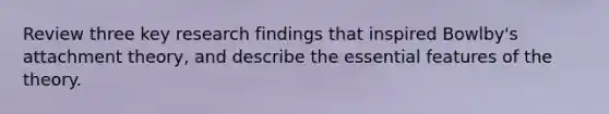 Review three key research findings that inspired Bowlby's attachment theory, and describe the essential features of the theory.