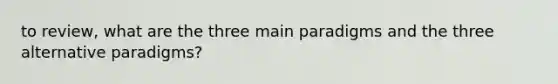 to review, what are the three main paradigms and the three alternative paradigms?