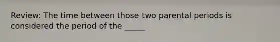 Review: The time between those two parental periods is considered the period of the _____