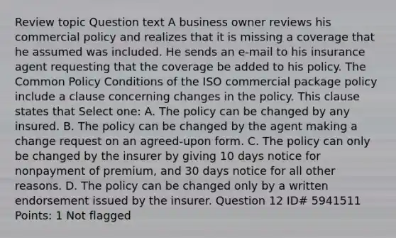 Review topic Question text A business owner reviews his commercial policy and realizes that it is missing a coverage that he assumed was included. He sends an e-mail to his insurance agent requesting that the coverage be added to his policy. The Common Policy Conditions of the ISO commercial package policy include a clause concerning changes in the policy. This clause states that Select one: A. The policy can be changed by any insured. B. The policy can be changed by the agent making a change request on an agreed-upon form. C. The policy can only be changed by the insurer by giving 10 days notice for nonpayment of premium, and 30 days notice for all other reasons. D. The policy can be changed only by a written endorsement issued by the insurer. Question 12 ID# 5941511 Points: 1 Not flagged