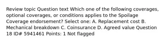 Review topic Question text Which one of the following coverages, optional coverages, or conditions applies to the Spoilage Coverage endorsement? Select one: A. Replacement cost B. Mechanical breakdown C. Coinsurance D. Agreed value Question 18 ID# 5941461 Points: 1 Not flagged