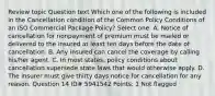 Review topic Question text Which one of the following is included in the Cancellation condition of the Common Policy Conditions of an ISO Commercial Package Policy? Select one: A. Notice of cancellation for nonpayment of premium must be mailed or delivered to the insured at least ten days before the date of cancellation. B. Any insured can cancel the coverage by calling his/her agent. C. In most states, policy conditions about cancellation supersede state laws that would otherwise apply. D. The insurer must give thirty days notice for cancellation for any reason. Question 14 ID# 5941542 Points: 1 Not flagged