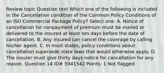 Review topic Question text Which one of the following is included in the Cancellation condition of the Common Policy Conditions of an ISO Commercial Package Policy? Select one: A. Notice of cancellation for nonpayment of premium must be mailed or delivered to the insured at least ten days before the date of cancellation. B. Any insured can cancel the coverage by calling his/her agent. C. In most states, policy conditions about cancellation supersede state laws that would otherwise apply. D. The insurer must give thirty days notice for cancellation for any reason. Question 14 ID# 5941542 Points: 1 Not flagged