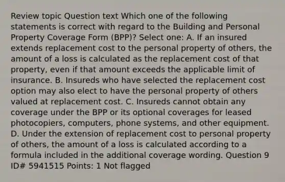 Review topic Question text Which one of the following statements is correct with regard to the Building and Personal Property Coverage Form (BPP)? Select one: A. If an insured extends replacement cost to the personal property of others, the amount of a loss is calculated as the replacement cost of that property, even if that amount exceeds the applicable limit of insurance. B. Insureds who have selected the replacement cost option may also elect to have the personal property of others valued at replacement cost. C. Insureds cannot obtain any coverage under the BPP or its optional coverages for leased photocopiers, computers, phone systems, and other equipment. D. Under the extension of replacement cost to personal property of others, the amount of a loss is calculated according to a formula included in the additional coverage wording. Question 9 ID# 5941515 Points: 1 Not flagged