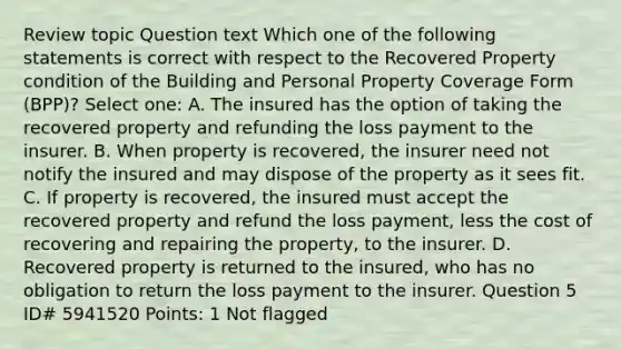 Review topic Question text Which one of the following statements is correct with respect to the Recovered Property condition of the Building and Personal Property Coverage Form (BPP)? Select one: A. The insured has the option of taking the recovered property and refunding the loss payment to the insurer. B. When property is recovered, the insurer need not notify the insured and may dispose of the property as it sees fit. C. If property is recovered, the insured must accept the recovered property and refund the loss payment, less the cost of recovering and repairing the property, to the insurer. D. Recovered property is returned to the insured, who has no obligation to return the loss payment to the insurer. Question 5 ID# 5941520 Points: 1 Not flagged