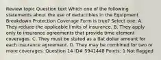 Review topic Question text Which one of the following statements about the use of deductibles in the Equipment Breakdown Protection Coverage Form is true? Select one: A. They reduce the applicable limits of insurance. B. They apply only to insurance agreements that provide time element coverages. C. They must be stated as a flat dollar amount for each insurance agreement. D. They may be combined for two or more coverages. Question 14 ID# 5941448 Points: 1 Not flagged