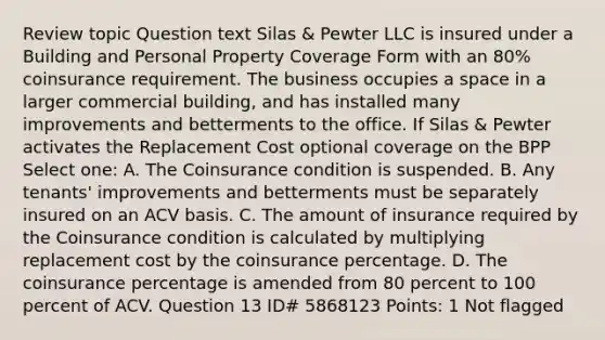 Review topic Question text Silas & Pewter LLC is insured under a Building and Personal Property Coverage Form with an 80% coinsurance requirement. The business occupies a space in a larger commercial building, and has installed many improvements and betterments to the office. If Silas & Pewter activates the Replacement Cost optional coverage on the BPP Select one: A. The Coinsurance condition is suspended. B. Any tenants' improvements and betterments must be separately insured on an ACV basis. C. The amount of insurance required by the Coinsurance condition is calculated by multiplying replacement cost by the coinsurance percentage. D. The coinsurance percentage is amended from 80 percent to 100 percent of ACV. Question 13 ID# 5868123 Points: 1 Not flagged