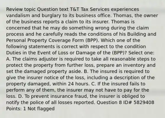 Review topic Question text T&T Tax Services experiences vandalism and burglary to its business office. Thomas, the owner of the business reports a claim to its insurer. Thomas is concerned that he may do something wrong during the claim process and he carefully reads the conditions of his Building and Personal Property Coverage Form (BPP). Which one of the following statements is correct with respect to the condition Duties in the Event of Loss or Damage of the (BPP)? Select one: A. The claims adjuster is required to take all reasonable steps to protect the property from further loss, prepare an inventory and set the damaged property aside. B. The insured is required to give the insurer notice of the loss, including a description of the property damaged, within 24 hours. C. If the insured fails to perform any of them, the insurer may not have to pay for the loss. D. To prevent insurance fraud, the insurer is obliged to notify the police of all losses reported. Question 8 ID# 5829408 Points: 1 Not flagged