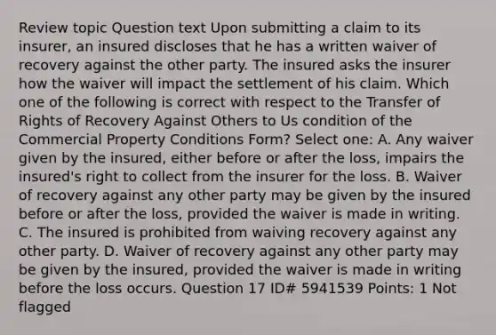 Review topic Question text Upon submitting a claim to its insurer, an insured discloses that he has a written waiver of recovery against the other party. The insured asks the insurer how the waiver will impact the settlement of his claim. Which one of the following is correct with respect to the Transfer of Rights of Recovery Against Others to Us condition of the Commercial Property Conditions Form? Select one: A. Any waiver given by the insured, either before or after the loss, impairs the insured's right to collect from the insurer for the loss. B. Waiver of recovery against any other party may be given by the insured before or after the loss, provided the waiver is made in writing. C. The insured is prohibited from waiving recovery against any other party. D. Waiver of recovery against any other party may be given by the insured, provided the waiver is made in writing before the loss occurs. Question 17 ID# 5941539 Points: 1 Not flagged