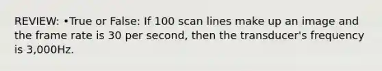 REVIEW: •True or False: If 100 scan lines make up an image and the frame rate is 30 per second, then the transducer's frequency is 3,000Hz.