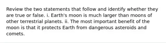 Review the two statements that follow and identify whether they are true or false. i. Earth's moon is much larger than moons of other terrestrial planets. ii. The most important benefit of the moon is that it protects Earth from dangerous asteroids and comets.