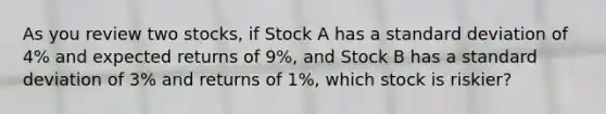 As you review two stocks, if Stock A has a standard deviation of 4% and expected returns of 9%, and Stock B has a standard deviation of 3% and returns of 1%, which stock is riskier?