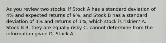 As you review two stocks, if Stock A has a standard deviation of 4% and expected returns of 9%, and Stock B has a standard deviation of 3% and returns of 1%, which stock is riskier? A. Stock B B. they are equally risky C. cannot determine from the information given D. Stock A